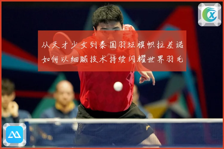 从天才少女到泰国羽坛旗帜拉差诺如何以细腻技术持续闪耀世界羽毛球赛场解析：最新赛事动态与深度分析