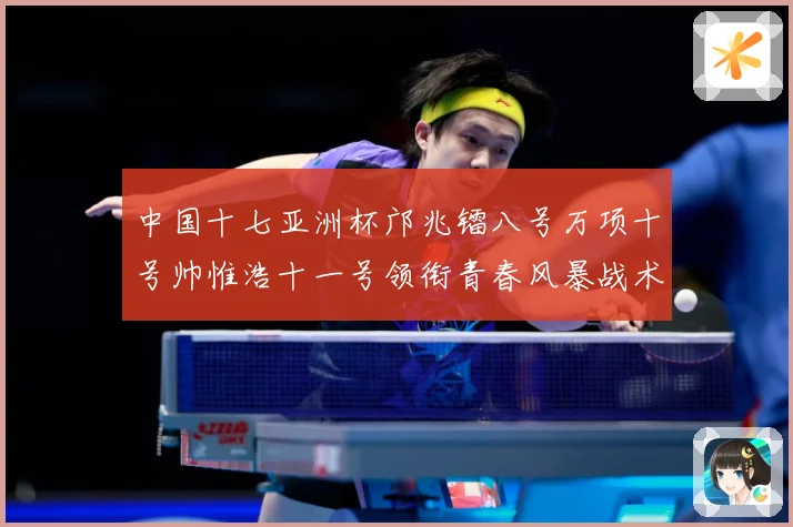 中国十七亚洲杯邝兆镭八号万项十号帅惟浩十一号领衔青春风暴战术观察：最新赛事动态与深度分析
