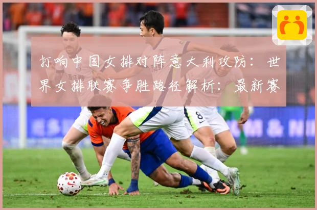 打响中国女排对阵意大利攻防：世界女排联赛争胜路径解析：最新赛事动态与深度分析