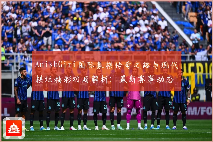 AnishGiri国际象棋传奇之路与现代棋坛精彩对局解析：最新赛事动态与深度分析