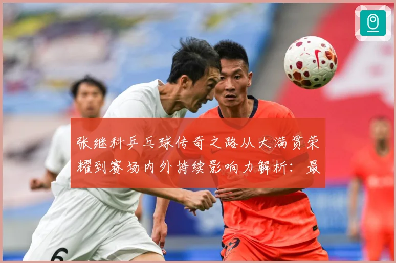 张继科乒乓球传奇之路从大满贯荣耀到赛场内外持续影响力解析：最新赛事动态与深度分析