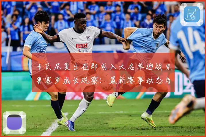 卡瓦尼复出在即或入大名单迎战克鲁塞罗成长观察：最新赛事动态与深度分析