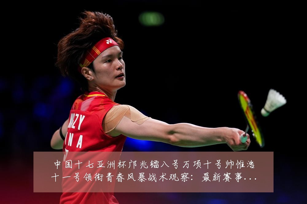 中国十七亚洲杯邝兆镭八号万项十号帅惟浩十一号领衔青春风暴战术观察：最新赛事动态与深度分析
