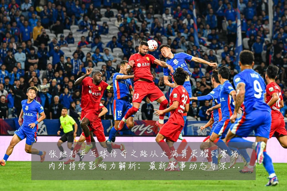 张继科乒乓球传奇之路从大满贯荣耀到赛场内外持续影响力解析:最新赛事动态与深度分析